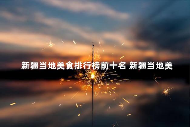 新疆当地美食排行榜前十名 新疆当地美食榜单前十：最佳风味琳琅满目